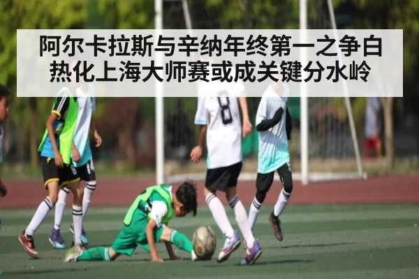 阿尔卡拉斯与辛纳年终第一之争白热化上海大师赛或成关键分水岭