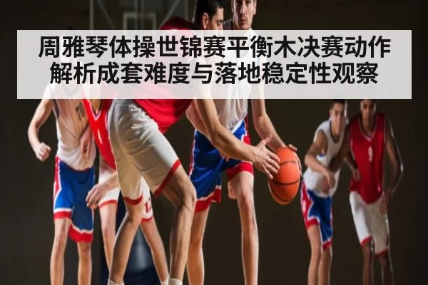 周雅琴体操世锦赛平衡木决赛动作解析成套难度与落地稳定性观察